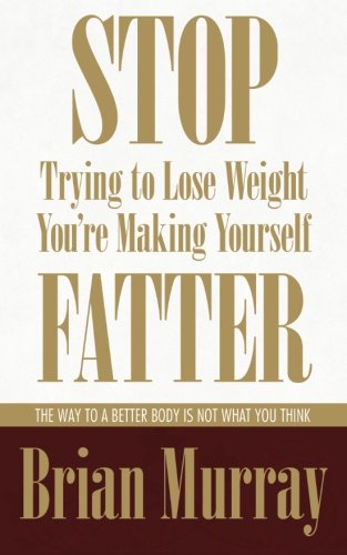 Stop Trying To Lose Weight -- You're Making Yourself Fatter: The Way To A Better Body Is Not What You Think