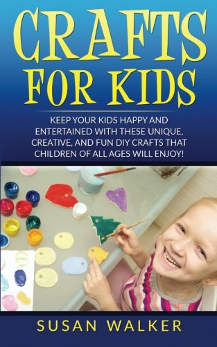 Crafts for Kids: Keep Your Kids Happy and Entertained with These Unique, Creative, and Fun DIY Crafts that Children of all Ages will Enjoy!
